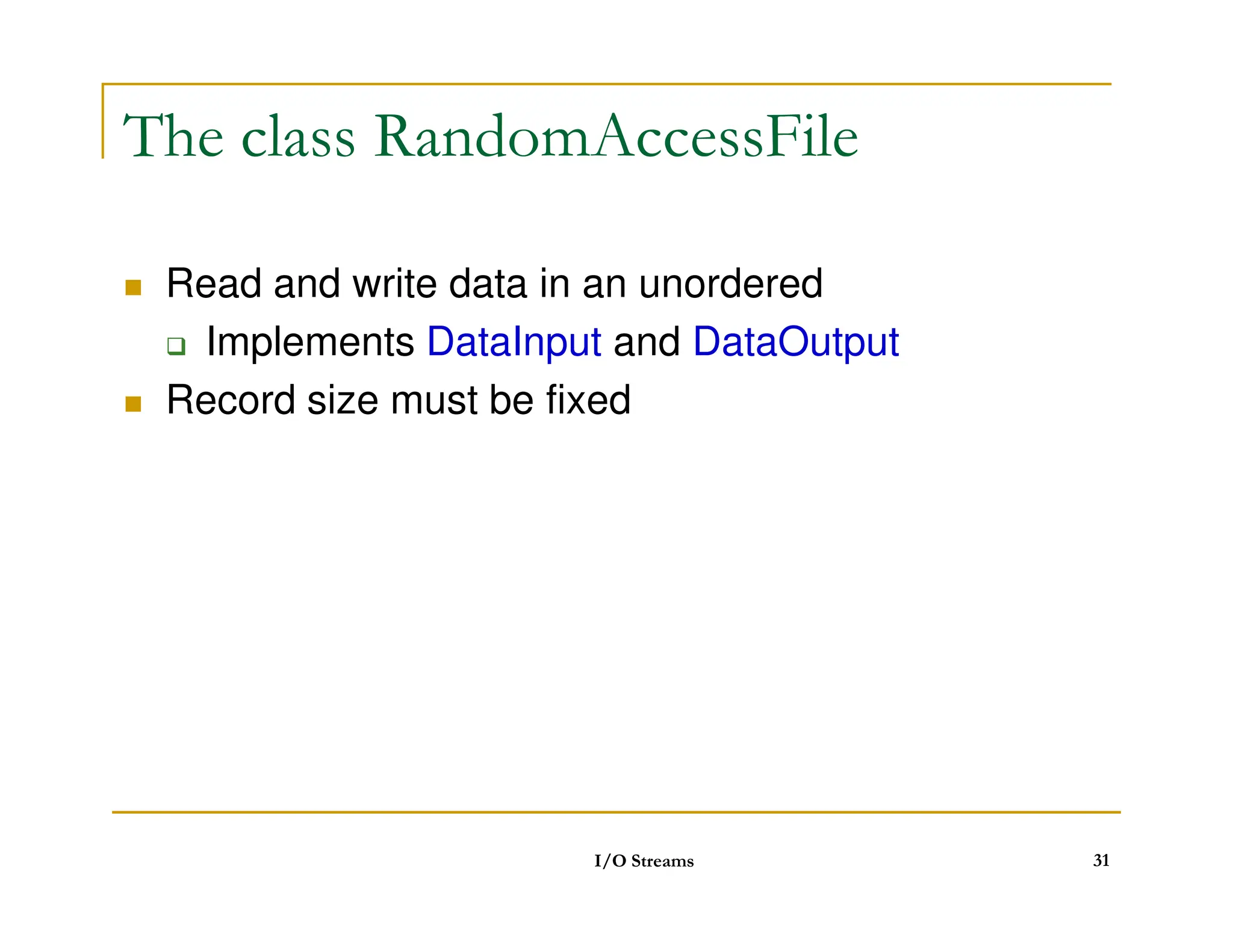 The class RandomAccessFile
 Read and write data in an unordered
 Implements DataInput and DataOutput
 Record size must be fixed
I/O Streams 31
 