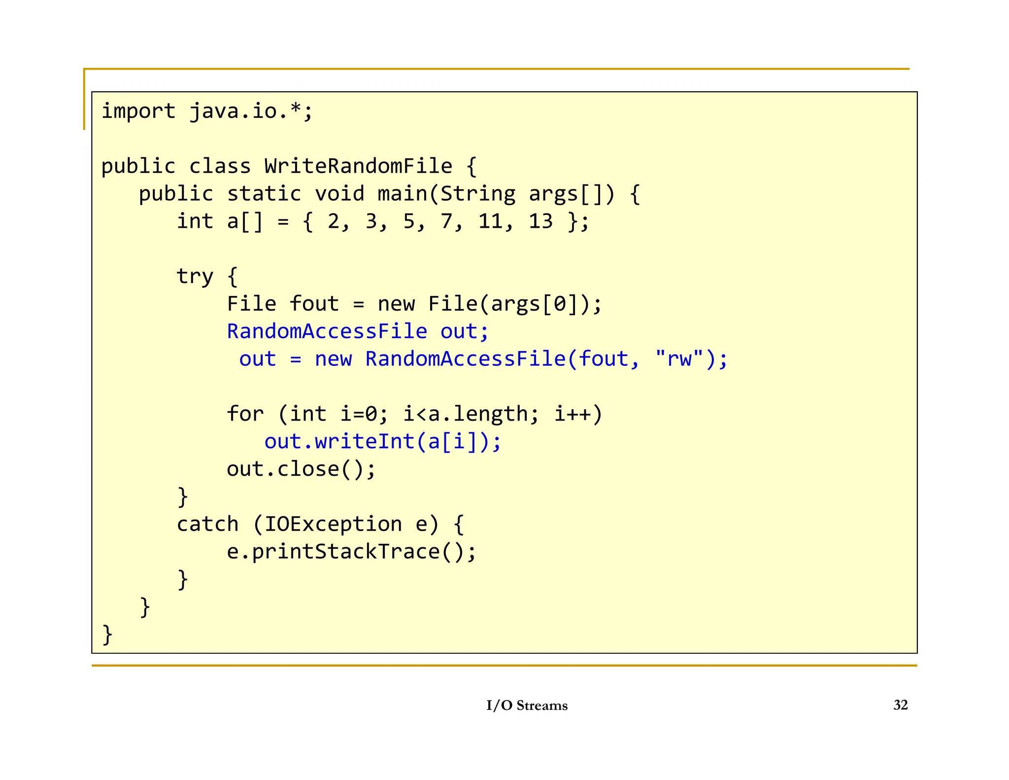Objects can be stored
 Data classes must implement imterface Serializable
import java.io.*;
public class WriteRandomFile {
public static void main(String args[]) {
int a[] = { 2, 3, 5, 7, 11, 13 };
try {
File fout = new File(args[0]);
RandomAccessFile out;
out = new RandomAccessFile(fout, rw);
I/O Streams 32
for (int i=0; ia.length; i++)
out.writeInt(a[i]);
out.close();
}
catch (IOException e) {
e.printStackTrace();
}
}
}
 
