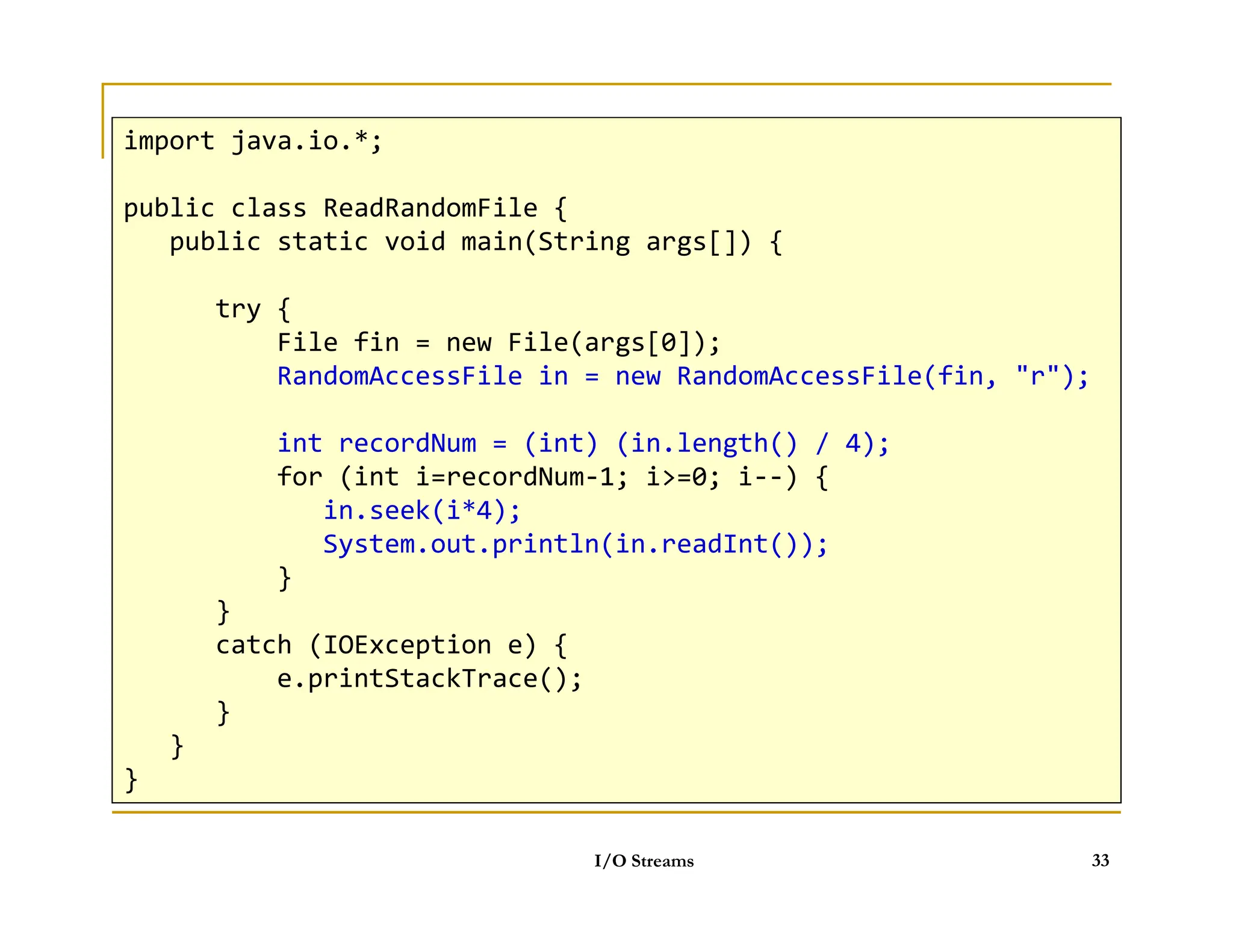 Objects can be stored
 Data classes must implement imterface Serializable
import java.io.*;
public class ReadRandomFile {
public static void main(String args[]) {
try {
File fin = new File(args[0]);
RandomAccessFile in = new RandomAccessFile(fin, r);
int recordNum = (int) (in.length() / 4);
for (int i=recordNum-1; i=0; i--) {
I/O Streams 33
for (int i=recordNum-1; i=0; i--) {
in.seek(i*4);
System.out.println(in.readInt());
}
}
catch (IOException e) {
e.printStackTrace();
}
}
}
 