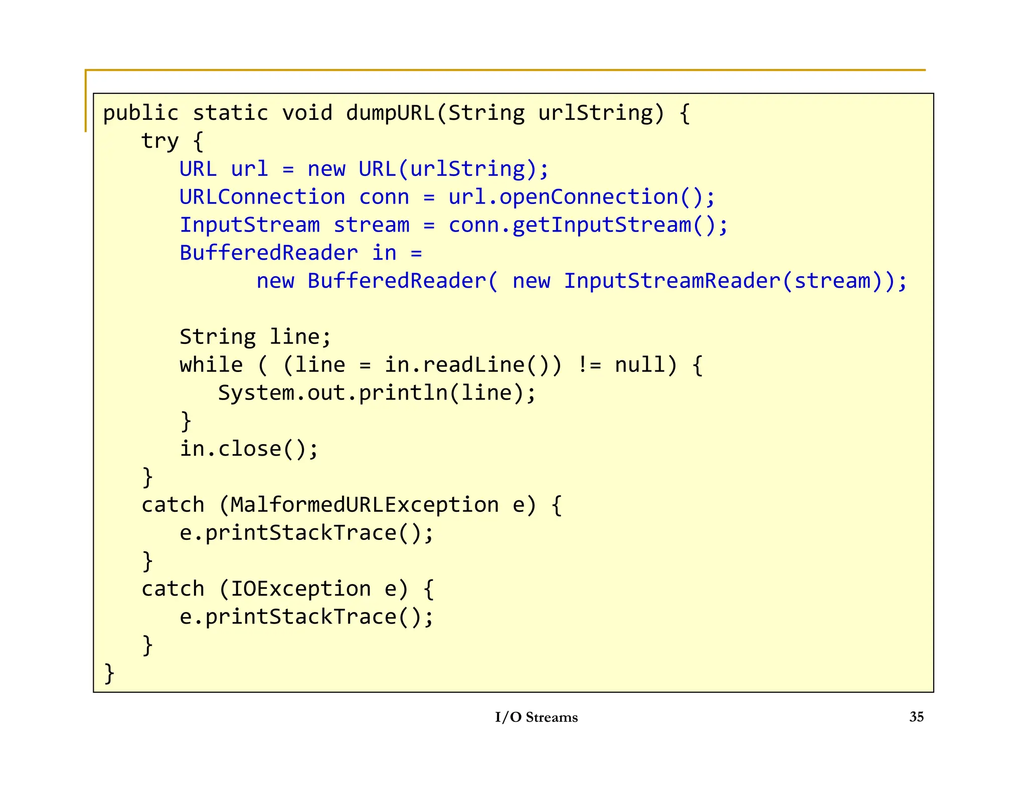 HTTP
public static void dumpURL(String urlString) {
try {
URL url = new URL(urlString);
URLConnection conn = url.openConnection();
InputStream stream = conn.getInputStream();
BufferedReader in = new BufferedReader( new InputStreamReader(stream));
String line;
while ( (line = in.readLine()) != null) {
System.out.println(line);
public static void dumpURL(String urlString) {
try {
URL url = new URL(urlString);
URLConnection conn = url.openConnection();
InputStream stream = conn.getInputStream();
BufferedReader in =
new BufferedReader( new InputStreamReader(stream));
String line;
while ( (line = in.readLine()) != null) {
System.out.println(line);
System.out.println(line);
}
in.close();
}
catch (MalformedURLException e) {
e.printStackTrace();
}
catch (IOException e) {
e.printStackTrace();
}
}
I/O Streams 35
System.out.println(line);
}
in.close();
}
catch (MalformedURLException e) {
e.printStackTrace();
}
catch (IOException e) {
e.printStackTrace();
}
}
 