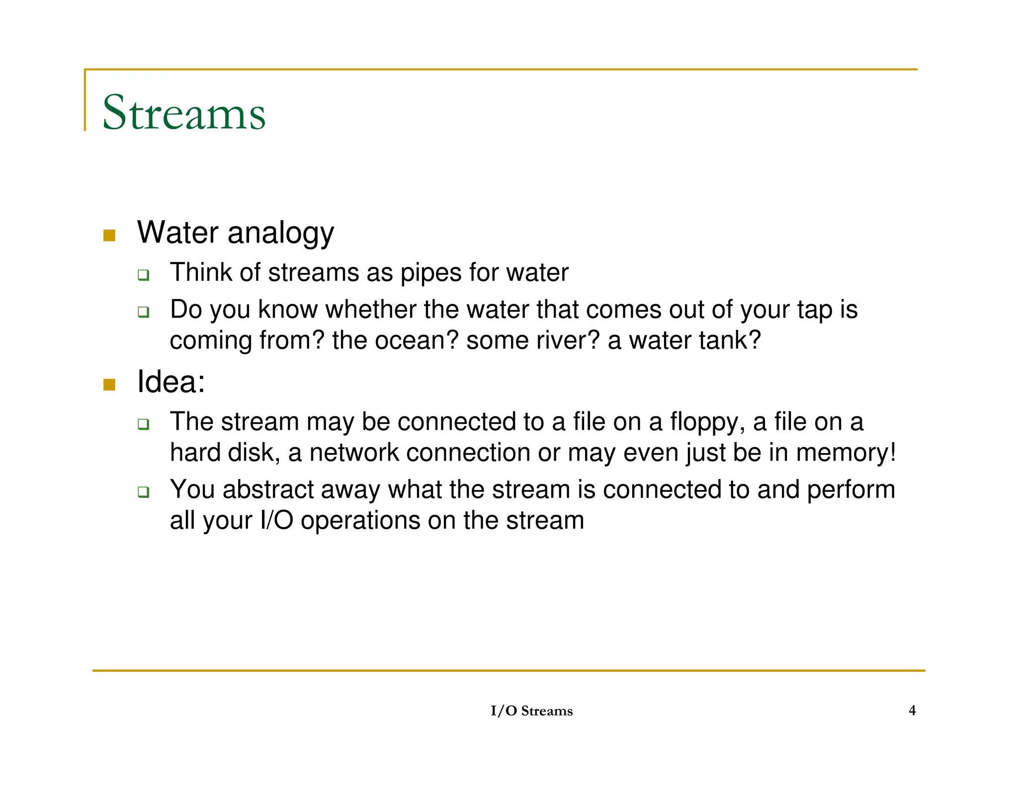 Streams
 Water analogy
 Think of streams as pipes for water
 Do you know whether the water that comes out of your tap is
coming from? the ocean? some river? a water tank?
 Idea:
 Idea:
 The stream may be connected to a file on a floppy, a file on a
hard disk, a network connection or may even just be in memory!
 You abstract away what the stream is connected to and perform
all your I/O operations on the stream
I/O Streams 4
 