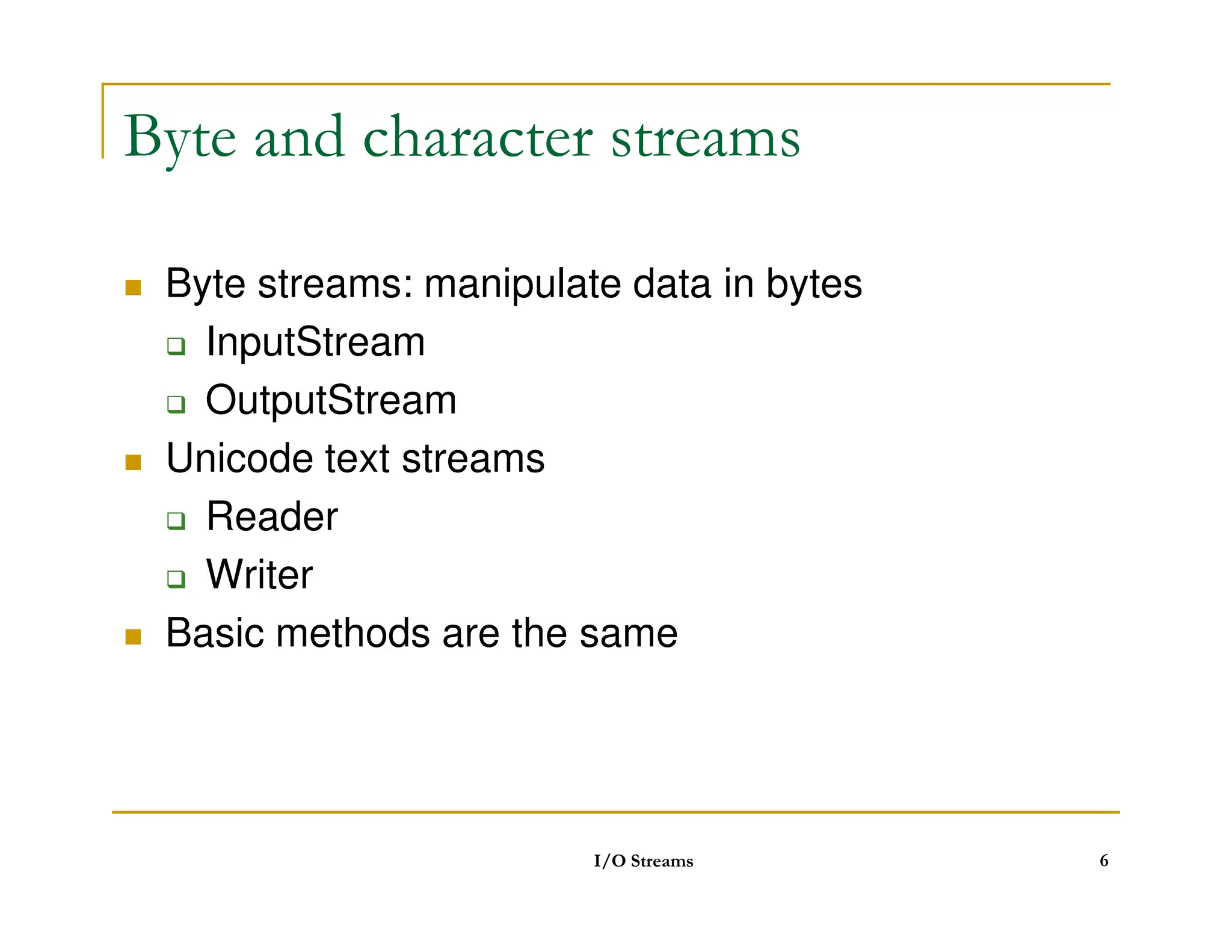 Byte and character streams
 Byte streams: manipulate data in bytes
 InputStream
 OutputStream
 Unicode text streams
 Unicode text streams
 Reader
 Writer
 Basic methods are the same
I/O Streams 6
 