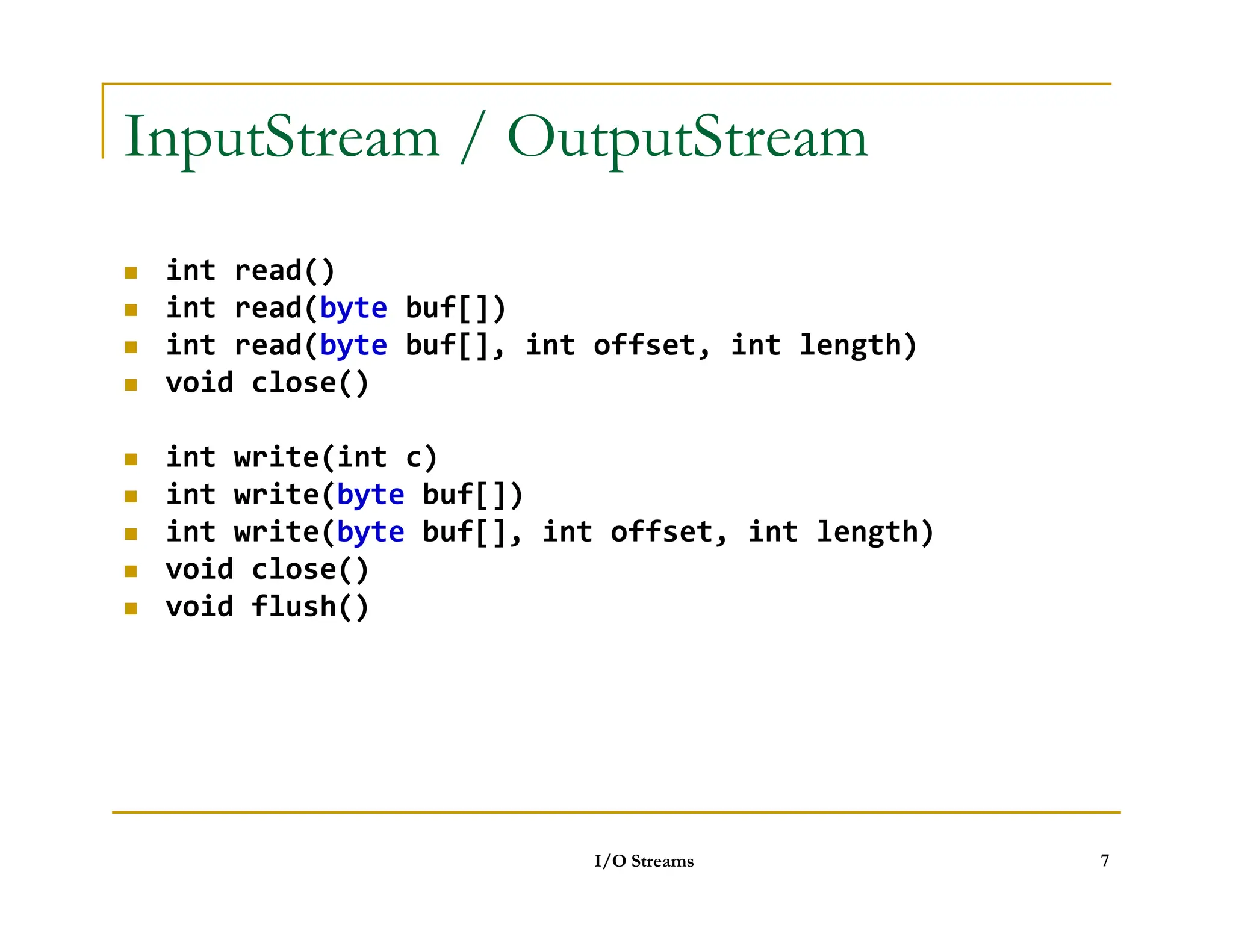 InputStream / OutputStream
 int read()
 int read(byte buf[])
 int read(byte buf[], int offset, int length)
 void close()
 int write(int c)
int write(byte buf[])
 int write(byte buf[])
 int write(byte buf[], int offset, int length)
 void close()
 void flush()
I/O Streams 7
 