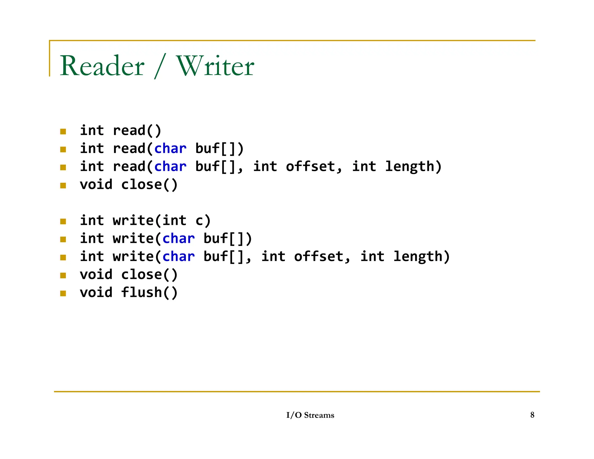 Reader / Writer
 int read()
 int read(char buf[])
 int read(char buf[], int offset, int length)
 void close()
 int write(int c)
int write(char buf[])
 int write(char buf[])
 int write(char buf[], int offset, int length)
 void close()
 void flush()
I/O Streams 8
 