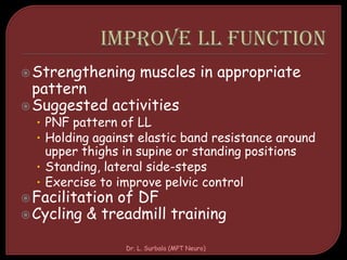 Strengthening muscles in appropriate
pattern
Suggested activities
• PNF pattern of LL
• Holding against elastic band resistance around
upper thighs in supine or standing positions
• Standing, lateral side-steps
• Exercise to improve pelvic control
Facilitation of DF
Cycling & treadmill training
Dr. L. Surbala (MPT Neuro)
 