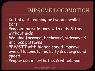 Initial gait training between parallel
bars
Proceed outside bars with aids & then
without aids
Walking forward, backward, sideways &
in cross patterns
PBWSTT with higher speed improve
overall locomotor activity & overground
speed
Proper use of orthotics & wheelchair
Dr. L. Surbala (MPT Neuro)
 