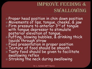  Proper head position in chin down position
 Movements of lips, tongue, cheeks, & jaw
 Firm pressure to anterior 3rd of tongue
with tongue depressor to stimulate
posterior elevation of tongue,
 Puffing, blowing bubbles, & drinking thick
liquids through straw
 Food presentation in proper position
 Texture of food should be smooth
 Tasty food should be given to facilitate
swallowing reflex
 Stroking the neck during swallowing
Dr. L. Surbala (MPT Neuro)
 