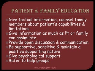Give factual information, counsel family
members about patient’s capabilities &
limitations
Give information as much as Pt or family
can assimilate
Provide open discussion & communication
Be supportive, sensitive & maintain a
positive supporting nature
Give psychological support
Refer to help groups
Dr. L. Surbala (MPT Neuro)
 