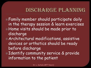 Family member should participate daily
in the therapy session & learn exercises
Home visits should be made prior to
discharge
Architectural modifications, assistive
devices or orthotics should be ready
before discharge
Identify community service & provide
information to the patient
Dr. L. Surbala (MPT Neuro)
 