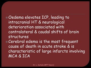 Oedema elevates ICP, leading to
intracranial HT & neurological
deterioration associated with
contralateral & caudal shifts of brain
structures
Cerebral edema is the most frequent
cause of death in acute stroke & is
characteristic of large infarcts involving
MCA & ICA
Dr. L. Surbala (MPT Neuro)
 