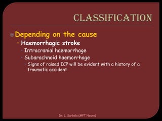 Depending on the cause
• Haemorrhagic stroke
 Intracranial haemorrhage
 Subarachnoid haemorrhage
 Signs of raised ICP will be evident with a history of a
traumatic accident
Dr. L. Surbala (MPT Neuro)
 