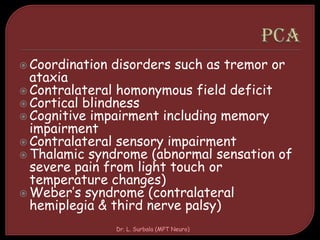  Coordination disorders such as tremor or
ataxia
 Contralateral homonymous field deficit
 Cortical blindness
 Cognitive impairment including memory
impairment
 Contralateral sensory impairment
 Thalamic syndrome (abnormal sensation of
severe pain from light touch or
temperature changes)
 Weber’s syndrome (contralateral
hemiplegia & third nerve palsy)
Dr. L. Surbala (MPT Neuro)
 