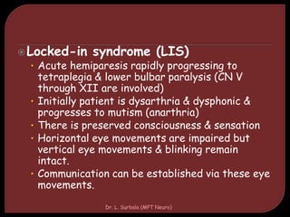 Locked-in syndrome (LIS)
• Acute hemiparesis rapidly progressing to
tetraplegia & lower bulbar paralysis (CN V
through XII are involved)
• Initially patient is dysarthria & dysphonic &
progresses to mutism (anarthria)
• There is preserved consciousness & sensation
• Horizontal eye movements are impaired but
vertical eye movements & blinking remain
intact.
• Communication can be established via these eye
movements.
Dr. L. Surbala (MPT Neuro)
 