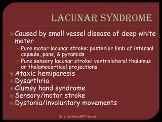  Caused by small vessel disease of deep white
mater
• Pure motor lacunar stroke: posterior limb of internal
capsule, pons, & pyramids
• Pure sensory lacunar stroke: ventrolateral thalamus
or thalamocortical projections
 Ataxic hemiparesis
 Dysarthria
 Clumsy hand syndrome
 Sensory/motor stroke
 Dystonia/involuntary movements
Dr. L. Surbala (MPT Neuro)
 