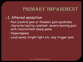 1. Altered sensation
• Pain (central pain or thalamic pain syndrome
characterized by constant, severe burning pain
with intermittent sharp pains
• Hyperalgesia
• Loud sound, bright light etc. may trigger pain
Dr. L. Surbala (MPT Neuro)
 