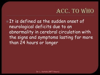It is defined as the sudden onset of
neurological deficits due to an
abnormality in cerebral circulation with
the signs and symptoms lasting for more
than 24 hours or longer
Dr. L. Surbala (MPT Neuro)
 