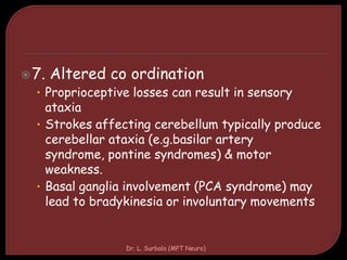 7. Altered co ordination
• Proprioceptive losses can result in sensory
ataxia
• Strokes affecting cerebellum typically produce
cerebellar ataxia (e.g.basilar artery
syndrome, pontine syndromes) & motor
weakness.
• Basal ganglia involvement (PCA syndrome) may
lead to bradykinesia or involuntary movements
Dr. L. Surbala (MPT Neuro)
 