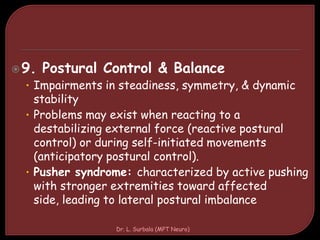 9. Postural Control & Balance
• Impairments in steadiness, symmetry, & dynamic
stability
• Problems may exist when reacting to a
destabilizing external force (reactive postural
control) or during self-initiated movements
(anticipatory postural control).
• Pusher syndrome: characterized by active pushing
with stronger extremities toward affected
side, leading to lateral postural imbalance
Dr. L. Surbala (MPT Neuro)
 