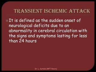 It is defined as the sudden onset of
neurological deficits due to an
abnormality in cerebral circulation with
the signs and symptoms lasting for less
than 24 hours
Dr. L. Surbala (MPT Neuro)
 