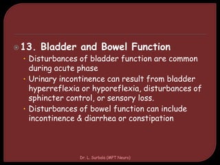 13. Bladder and Bowel Function
• Disturbances of bladder function are common
during acute phase
• Urinary incontinence can result from bladder
hyperreflexia or hyporeflexia, disturbances of
sphincter control, or sensory loss.
• Disturbances of bowel function can include
incontinence & diarrhea or constipation
Dr. L. Surbala (MPT Neuro)
 