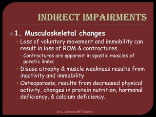 1. Musculoskeletal changes
• Loss of voluntary movement and immobility can
result in loss of ROM & contractures.
 Contractures are apparent in spastic muscles of
paretic limbs
• Disuse atrophy & muscle weakness results from
inactivity and immobility
• Osteoporosis, results from decreased physical
activity, changes in protein nutrition, hormonal
deficiency, & calcium deficiency.
Dr. L. Surbala (MPT Neuro)
 