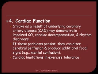 4. Cardiac Function
• Stroke as a result of underlying coronary
artery disease (CAD) may demonstrate
impaired CO, cardiac decompensation, & rhythm
disorders.
• If these problems persist, they can alter
cerebral perfusion & produce additional focal
signs (e.g., mental confusion).
• Cardiac limitations in exercise tolerance
Dr. L. Surbala (MPT Neuro)
 