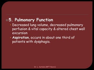 5. Pulmonary Function
• Decreased lung volume, decreased pulmonary
perfusion & vital capacity & altered chest wall
excursion
• Aspiration, occurs in about one third of
patients with dysphagia.
Dr. L. Surbala (MPT Neuro)
 