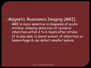 Magnetic Resonance Imaging (MRI).
• MRI is more sensitive in diagnosis of acute
strokes, allowing detection of cerebral
infarction within 2 to 6 hours after stroke.
• It is also able to detail extent of infarction or
hemorrhage & can detect smaller lesions
Dr. L. Surbala (MPT Neuro)
 
