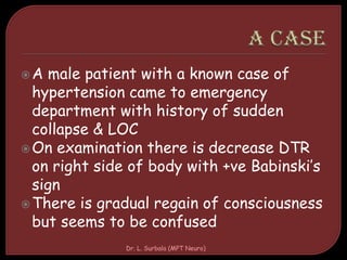 A male patient with a known case of
hypertension came to emergency
department with history of sudden
collapse & LOC
On examination there is decrease DTR
on right side of body with +ve Babinski’s
sign
There is gradual regain of consciousness
but seems to be confused
Dr. L. Surbala (MPT Neuro)
 