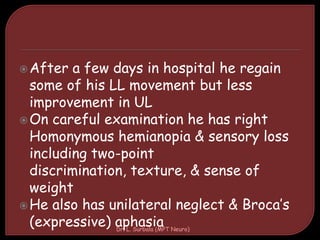 After a few days in hospital he regain
some of his LL movement but less
improvement in UL
On careful examination he has right
Homonymous hemianopia & sensory loss
including two-point
discrimination, texture, & sense of
weight
He also has unilateral neglect & Broca’s
(expressive) aphasiaDr. L. Surbala (MPT Neuro)
 