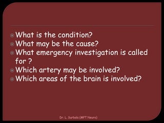 What is the condition?
What may be the cause?
What emergency investigation is called
for ?
Which artery may be involved?
Which areas of the brain is involved?
Dr. L. Surbala (MPT Neuro)
 