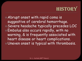 Abrupt onset with rapid coma is
suggestive of cerebral hemorrhage.
Severe headache typically precedes LOC
Embolus also occurs rapidly, with no
warning, & is frequently associated with
heart disease or heart complications.
Uneven onset is typical with thrombosis.
Dr. L. Surbala (MPT Neuro)
 