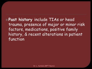 Past history include TIAs or head
trauma, presence of major or minor risk
factors, medications, positive family
history, & recent alterations in patient
function
Dr. L. Surbala (MPT Neuro)
 