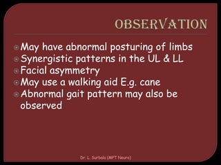 May have abnormal posturing of limbs
Synergistic patterns in the UL & LL
Facial asymmetry
May use a walking aid E.g. cane
Abnormal gait pattern may also be
observed
Dr. L. Surbala (MPT Neuro)
 