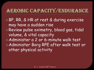 BP, RR, & HR at rest & during exercise
may have a sudden rise
Review pulse oximetry, blood gas, tidal
volume, & vital capacity
Administer a 2 or 6-minute walk test
Administer Borg RPE after walk test or
other physical activity
Dr. L. Surbala (MPT Neuro)
 