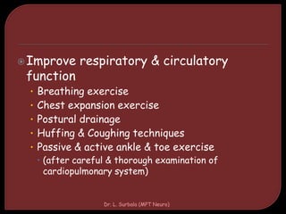 Improve respiratory & circulatory
function
• Breathing exercise
• Chest expansion exercise
• Postural drainage
• Huffing & Coughing techniques
• Passive & active ankle & toe exercise
 (after careful & thorough examination of
cardiopulmonary system)
Dr. L. Surbala (MPT Neuro)
 
