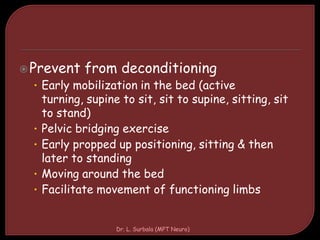 Prevent from deconditioning
• Early mobilization in the bed (active
turning, supine to sit, sit to supine, sitting, sit
to stand)
• Pelvic bridging exercise
• Early propped up positioning, sitting & then
later to standing
• Moving around the bed
• Facilitate movement of functioning limbs
Dr. L. Surbala (MPT Neuro)
 