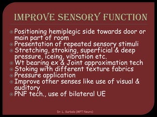  Positioning hemiplegic side towards door or
main part of room
 Presentation of repeated sensory stimuli
 Stretching, stroking, superficial & deep
pressure, iceing, vibration etc.
 Wt bearing ex & Joint approximation tech
 Stoking with different texture fabrics
 Pressure application
 Improve other senses like use of visual &
auditory
 PNF tech., use of bilateral UE
Dr. L. Surbala (MPT Neuro)
 