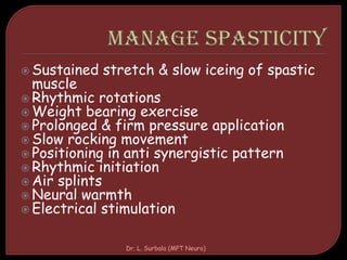  Sustained stretch & slow iceing of spastic
muscle
 Rhythmic rotations
 Weight bearing exercise
 Prolonged & firm pressure application
 Slow rocking movement
 Positioning in anti synergistic pattern
 Rhythmic initiation
 Air splints
 Neural warmth
 Electrical stimulation
Dr. L. Surbala (MPT Neuro)
 