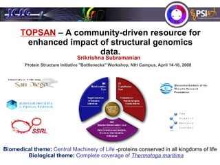 TOPSAN  –  A community-driven resource for enhanced impact of structural genomics data. Protein Structure Initiative &quot;Bottlenecks&quot; Workshop ,  NIH Campus,  April 14-16, 2008  Biomedical theme :  Central Machinery of Life  -proteins conserved in all kingdoms of life Biological theme :  Complete coverage of  Thermotoga maritima   Srikrishna Subramanian  