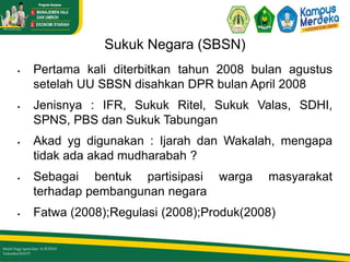 Sukuk Negara (SBSN)
 Pertama kali diterbitkan tahun 2008 bulan agustus
setelah UU SBSN disahkan DPR bulan April 2008
 Jenisnya : IFR, Sukuk Ritel, Sukuk Valas, SDHI,
SPNS, PBS dan Sukuk Tabungan
 Akad yg digunakan : Ijarah dan Wakalah, mengapa
tidak ada akad mudharabah ?
 Sebagai bentuk partisipasi warga masyarakat
terhadap pembangunan negara
 Fatwa (2008);Regulasi (2008);Produk(2008)
 
