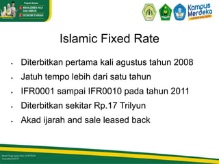 Islamic Fixed Rate
 Diterbitkan pertama kali agustus tahun 2008
 Jatuh tempo lebih dari satu tahun
 IFR0001 sampai IFR0010 pada tahun 2011
 Diterbitkan sekitar Rp.17 Trilyun
 Akad ijarah and sale leased back
 