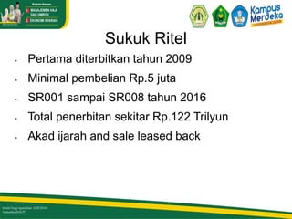Sukuk Ritel
 Pertama diterbitkan tahun 2009
 Minimal pembelian Rp.5 juta
 SR001 sampai SR008 tahun 2016
 Total penerbitan sekitar Rp.122 Trilyun
 Akad ijarah and sale leased back
 