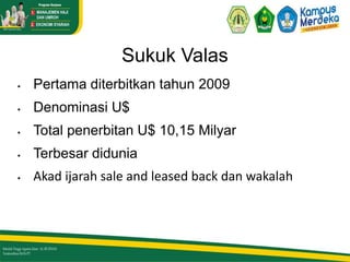Sukuk Valas
 Pertama diterbitkan tahun 2009
 Denominasi U$
 Total penerbitan U$ 10,15 Milyar
 Terbesar didunia
 Akad ijarah sale and leased back dan wakalah
 