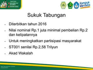 Sukuk Tabungan
 Diterbitkan tahun 2016
 Nilai nominal Rp.1 juta minimal pembelian Rp.2
dan kelipatannya
 Untuk meningkatkan partisipasi masyarakat
 ST001 senilai Rp.2,58 Trilyun
 Akad Wakalah
 