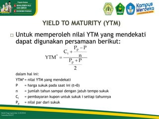 YIELD TO MATURITY (YTM)
 Untuk memperoleh nilai YTM yang mendekati
dapat digunakan persamaan berikut:
dalam hal ini:
YTM*= nilai YTM yang mendekati
P = harga sukuk pada saat ini (t=0)
n = jumlah tahun sampai dengan jatuh tempo sukuk
Ci = pembayaran kupon untuk sukuk i setiap tahunnya
Pp = nilai par dari sukuk
2
P
P
n
P
P
C
YTM
p
p
i
*




33/51
 