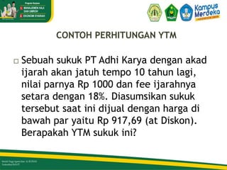 CONTOH PERHITUNGAN YTM
 Sebuah sukuk PT Adhi Karya dengan akad
ijarah akan jatuh tempo 10 tahun lagi,
nilai parnya Rp 1000 dan fee ijarahnya
setara dengan 18%. Diasumsikan sukuk
tersebut saat ini dijual dengan harga di
bawah par yaitu Rp 917,69 (at Diskon).
Berapakah YTM sukuk ini?
=
34/51
 