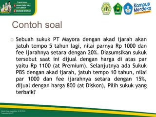 Contoh soal
23
 Sebuah sukuk PT Mayora dengan akad ijarah akan
jatuh tempo 5 tahun lagi, nilai parnya Rp 1000 dan
fee ijarahnya setara dengan 20%. Diasumsikan sukuk
tersebut saat ini dijual dengan harga di atas par
yaitu Rp 1100 (at Premium). Selanjutnya ada Sukuk
PBS dengan akad ijarah, jatuh tempo 10 tahun, nilai
par 1000 dan fee ijarahnya setara dengan 15%,
dijual dengan harga 800 (at Diskon), Pilih sukuk yang
terbaik?
 