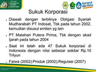 Sukuk Korporasi
● Diawali dengan terbitnya Obligasi Syariah
Mudharabah PT Indosat, Tbk pada tahun 2002,
kemudian disusul emiten yg lain
● PT Matahari Putera Prima, Tbk dengan akad
Ijarah pada tahun 2004
● Saat ini telah ada 47 Sukuk korporasi di
Indonesia dengan nilai sebesar sekitar Rp.10
Trilyun
● Fatwa (2002);Produk (2002);Regulasi (2007)
 
