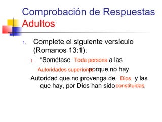 Comprobación de Respuestas
Adultos
1. Complete el siguiente versículo
(Romanos 13:1).
1. “Sométase a las
porque no hay
Autoridad que no provenga de y las
que hay, por Dios han sido .
Toda persona
constituidas
Autoridades superiores
Dios
 
